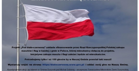 Plakat promujący udział w projekcie "Pod biało-czerwoną" przedstawia powiewającą na wietrze polską flagę narodową, zawieszoną na maszcie. Tekst brzmi: Projekt „Pod biało-czerwoną” zakłada sfinansowanie przez Rząd Rzeczypospolitej Polskiej zakupu masztów i flag w każdej z gmin w Polsce, której mieszkańcy dołączą do projektu. Inicjatywa zakupu masztu i flagi zależeć będzie od mieszkańców. Potrzebujemy tylko i aż 100 głosów by w Naszej Gminie powstał taki maszt! Wystarczy wejść na stronę: https://bialoczerwona.www.gov.pl/ i oddać swój głos na Naszą Gminę. Koordynatorem akcji i jej liderem w Gminie Duszniki jest Michał Sobieraj - wiceprezes Towarzystwa Miłośników Ziemi Dusznickiej. Zachęcamy do oddania głosu na Naszą Gminę – to nic nie kosztuje a możemy wyróżnić naszą gminę w ten piękny i patriotyczny sposób! Głos można oddać tylko do 11 listopada br.